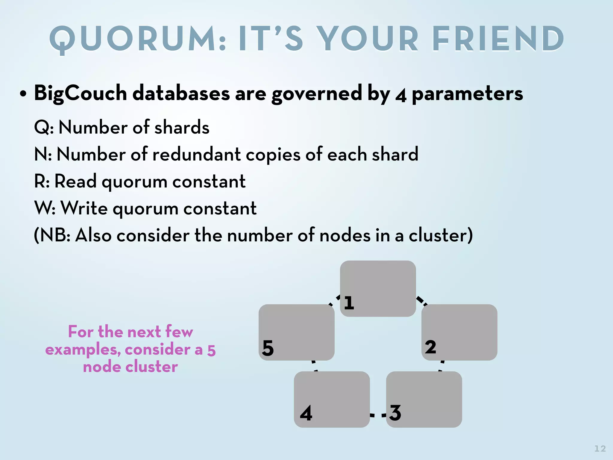 12
QUORUM: IT’S YOUR FRIEND
• BigCouch databases are governed by 4 parameters
Q: Number of shards
N: Number of redundant copies of each shard
R: Read quorum constant
W: Write quorum constant
(NB: Also consider the number of nodes in a cluster)
For the next few
examples, consider a 5
node cluster
1
2
34
5
 