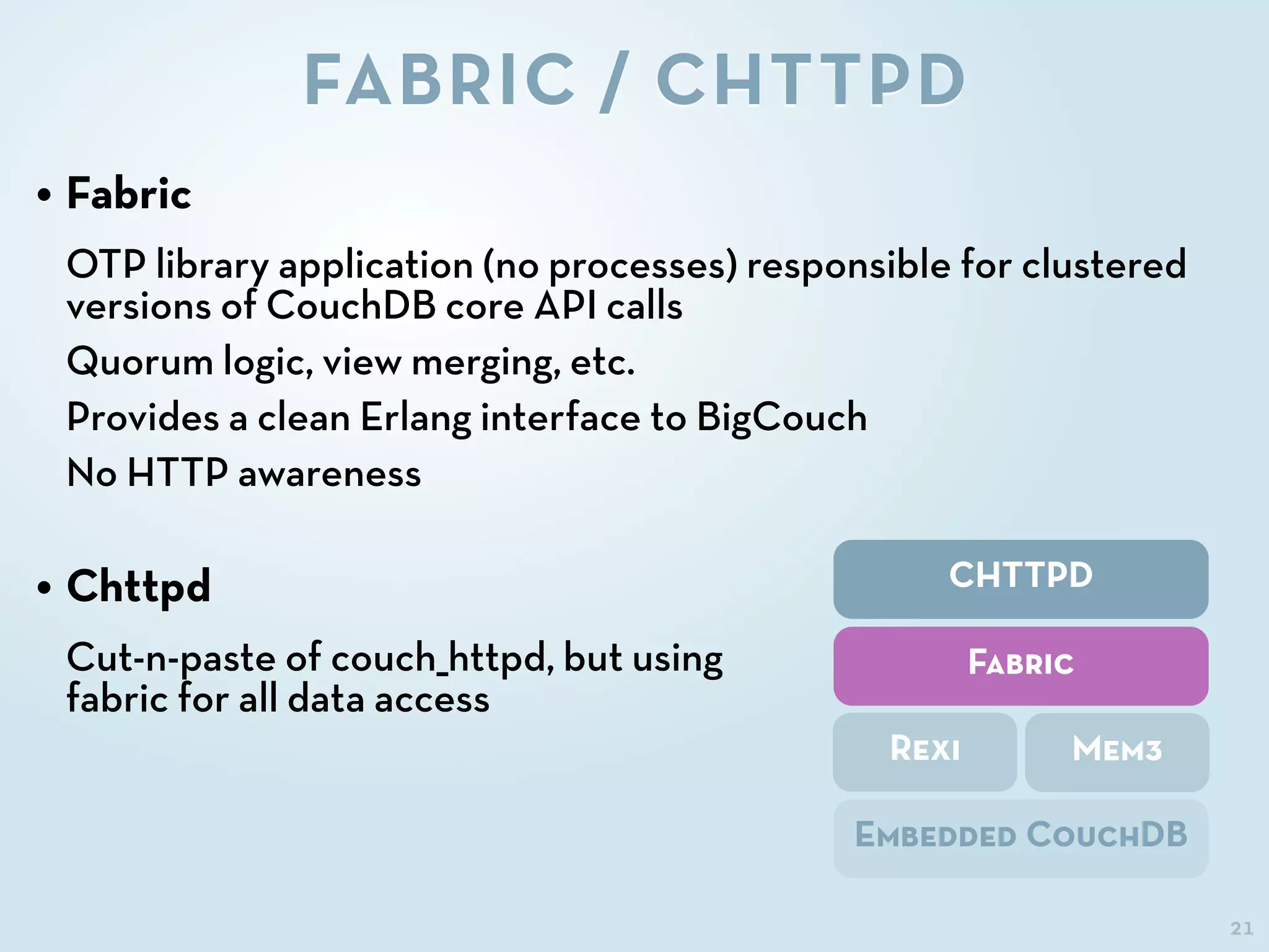 21
FABRIC / CHTTPD
CHTTPD
Fabric
Rexi Mem3
Embedded CouchDB
• Fabric
OTP library application (no processes) responsible for clustered
versions of CouchDB core API calls
Quorum logic, view merging, etc.
Provides a clean Erlang interface to BigCouch
No HTTP awareness
• Chttpd
Cut-n-paste of couch_httpd, but using
fabric for all data access
 