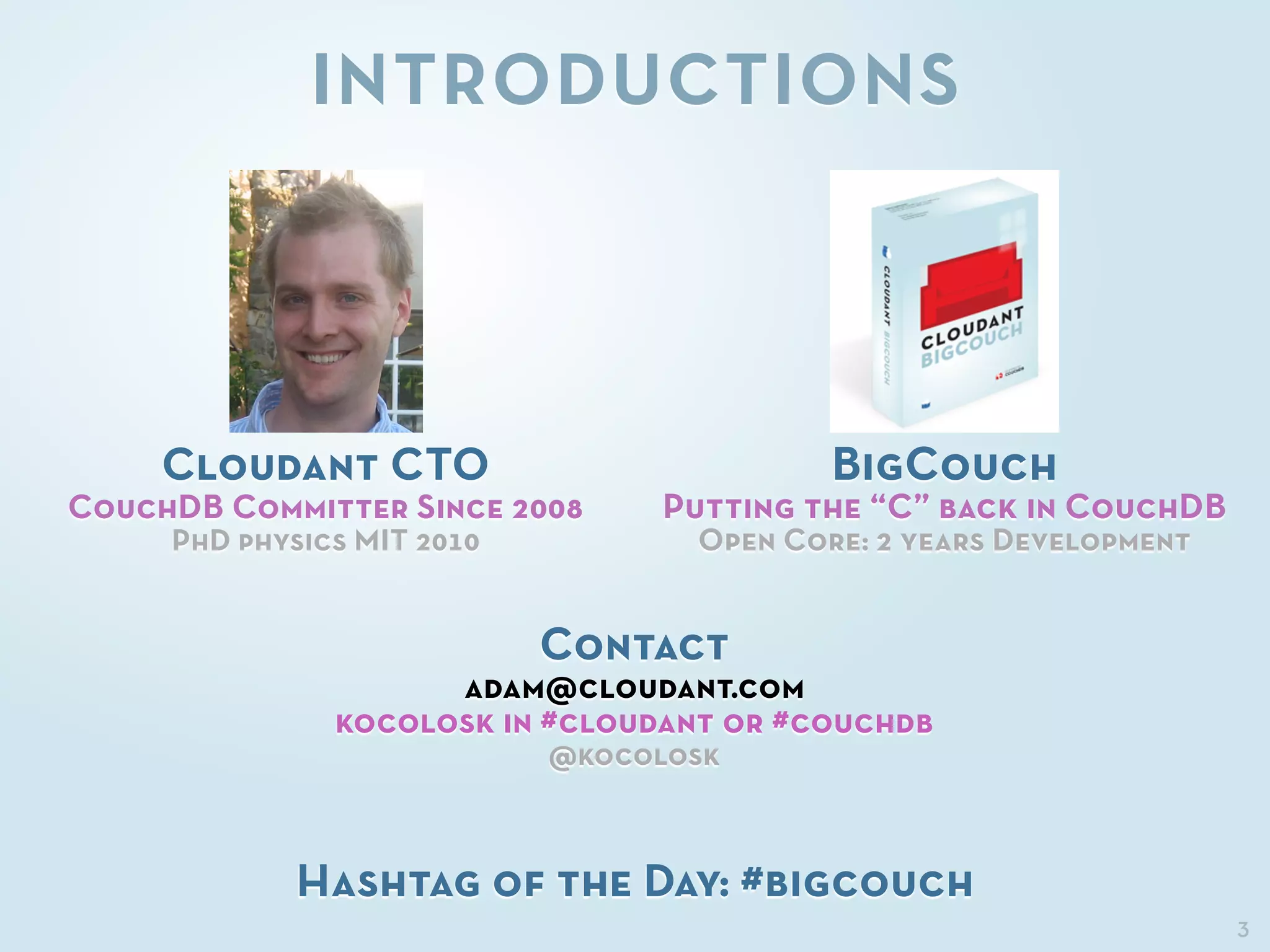 3
INTRODUCTIONS
Cloudant CTO
CouchDB Committer Since 2008
PhD physics MIT 2010
BigCouch
Putting the “C” back in CouchDB
Open Core: 2 years Development
Contact
adam@cloudant.com
kocolosk in #cloudant or #couchdb
@kocolosk
Hashtag of the Day: #bigcouch
 