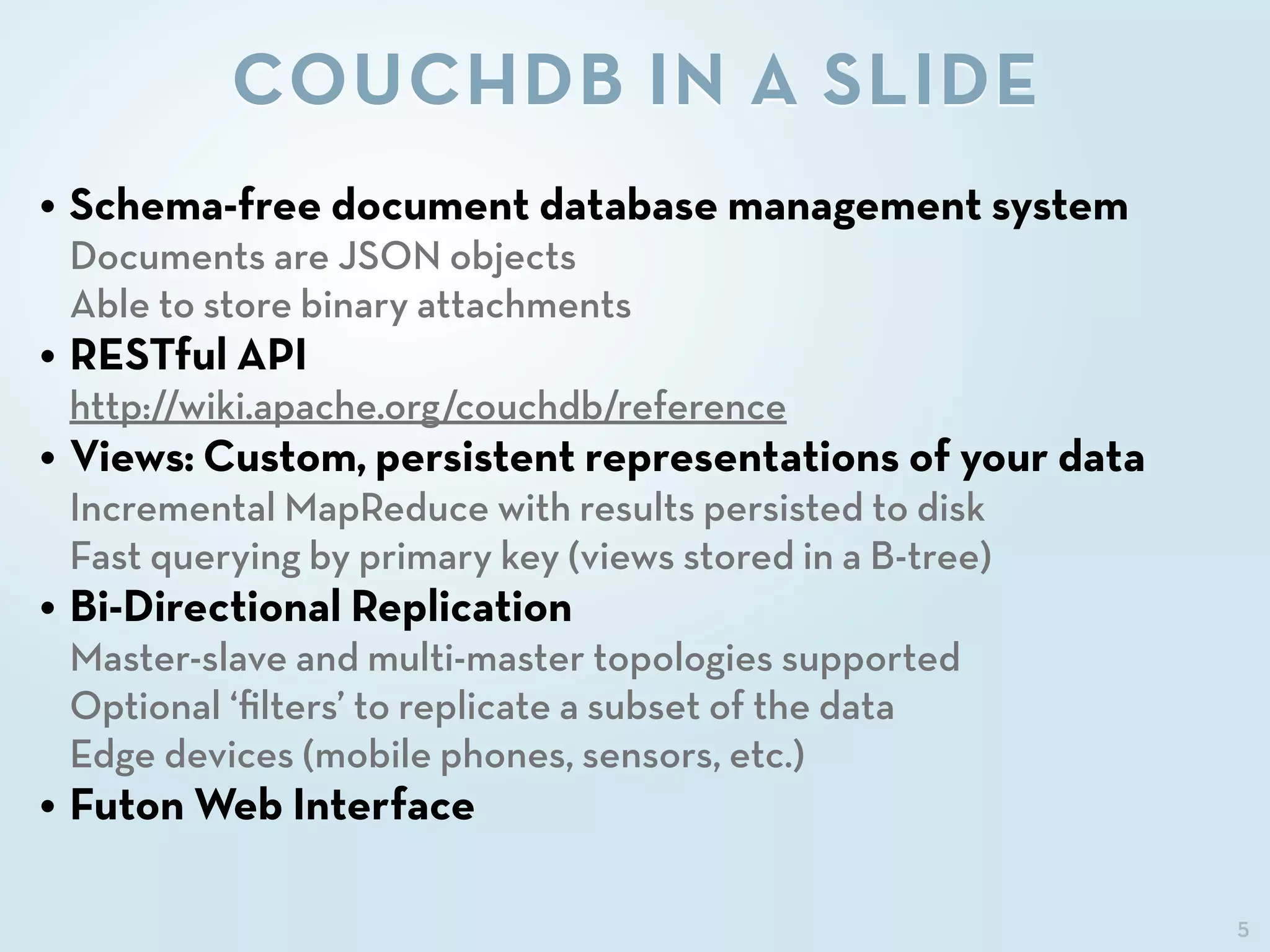 5
COUCHDB IN A SLIDE
• Schema-free document database management system
Documents are JSON objects
Able to store binary attachments
• RESTful API
http://wiki.apache.org/couchdb/reference
• Views: Custom, persistent representations of your data
Incremental MapReduce with results persisted to disk
Fast querying by primary key (views stored in a B-tree)
• Bi-Directional Replication
Master-slave and multi-master topologies supported
Optional ‘ﬁlters’ to replicate a subset of the data
Edge devices (mobile phones, sensors, etc.)
• Futon Web Interface
 