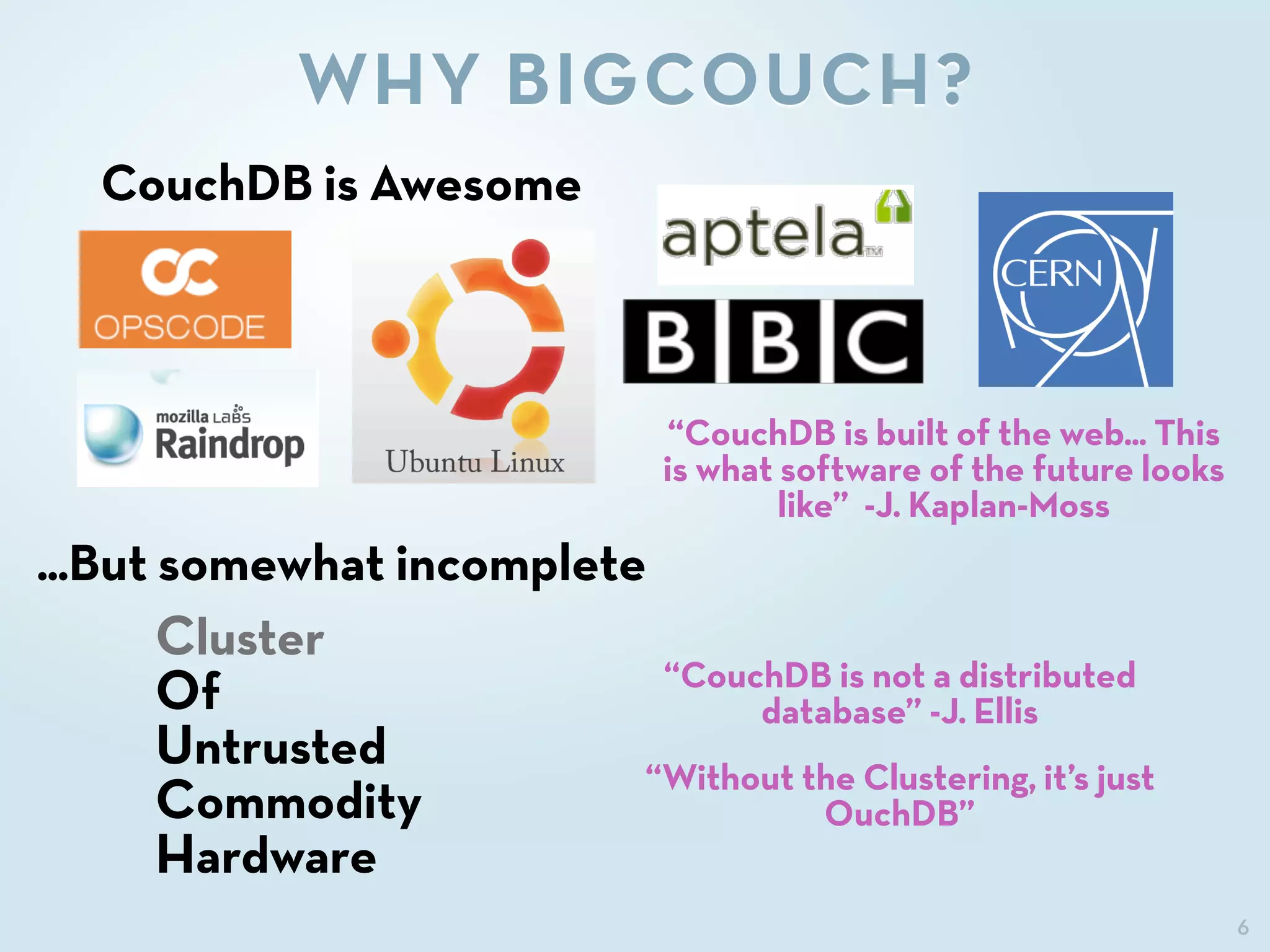 6
WHY BIGCOUCH?
“CouchDB is built of the web... This
is what software of the future looks
like” -J. Kaplan-Moss
CouchDB is Awesome
...But somewhat incomplete
Cluster
Of
Untrusted
Commodity
Hardware
“CouchDB is not a distributed
database” -J. Ellis
“Without the Clustering, it’s just
OuchDB”
 