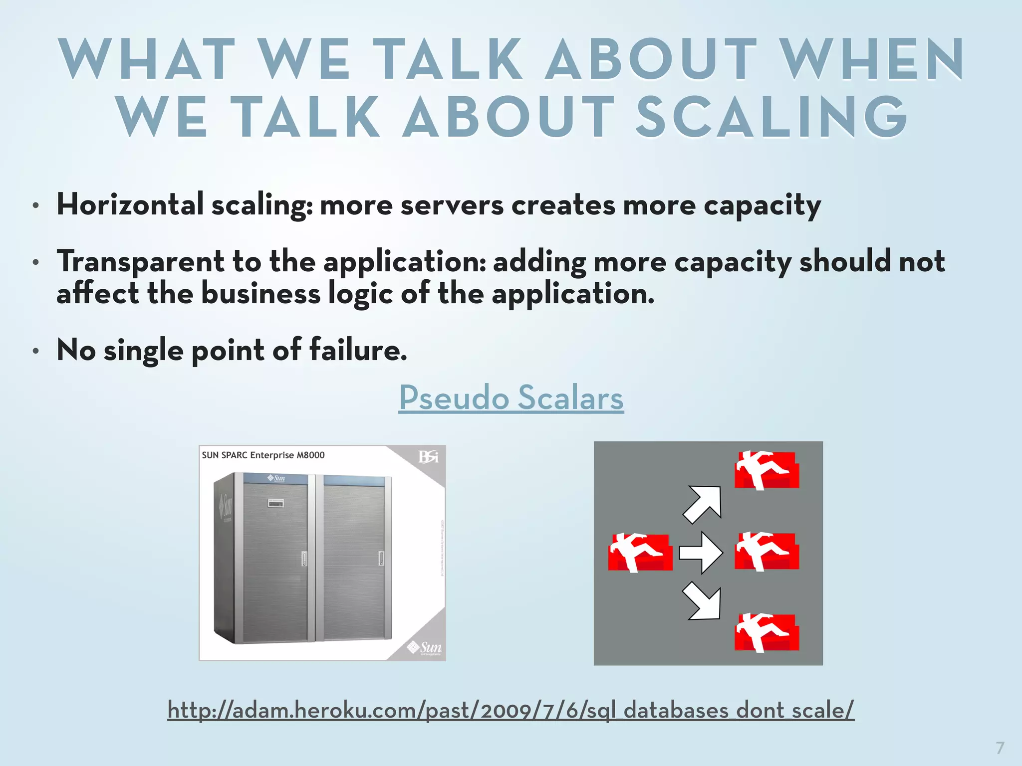 7
WHAT WE TALK ABOUT WHEN
WE TALK ABOUT SCALING
• Horizontal scaling: more servers creates more capacity
• Transparent to the application: adding more capacity should not
aﬀect the business logic of the application.
• No single point of failure.
http://adam.heroku.com/past/2009/7/6/sql_databases_dont_scale/
Pseudo Scalars
 