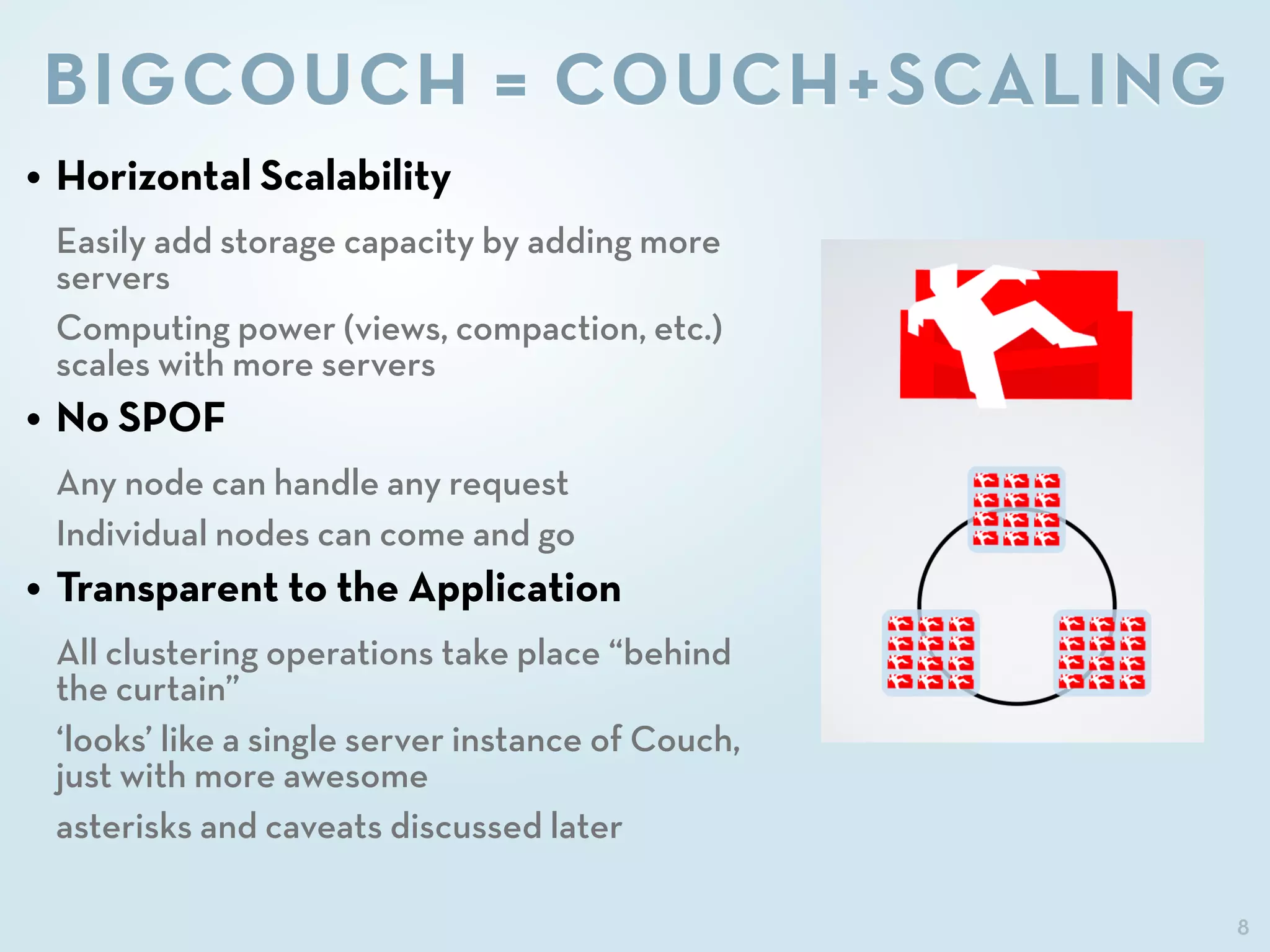 8
BIGCOUCH = COUCH+SCALING
• Horizontal Scalability
Easily add storage capacity by adding more
servers
Computing power (views, compaction, etc.)
scales with more servers
• No SPOF
Any node can handle any request
Individual nodes can come and go
• Transparent to the Application
All clustering operations take place “behind
the curtain”
‘looks’ like a single server instance of Couch,
just with more awesome
asterisks and caveats discussed later
 