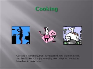 Cooking is something that I have learned how to do on my on, and I really like it. I enjoy jus trying new things so I wanted to learn how to make them.  