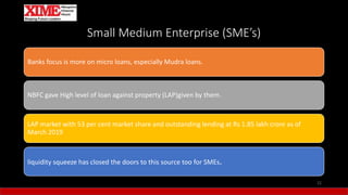 Small Medium Enterprise (SME’s)
Banks focus is more on micro loans, especially Mudra loans.
NBFC gave High level of loan against property (LAP)given by them.
LAP market with 53 per cent market share and outstanding lending at Rs 1.85 lakh crore as of
March 2019
liquidity squeeze has closed the doors to this source too for SMEs.
12
 