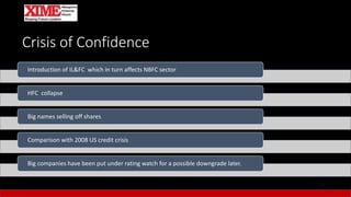 Crisis of Confidence
13
Introduction of IL&FC which in turn affects NBFC sector
HFC collapse
Big names selling off shares
Comparison with 2008 US credit crisis
Big companies have been put under rating watch for a possible downgrade later.
 