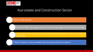 Real estate and Construction Sector
There is credit squeeze
Banks and NBFCs are staying away from early and mid-stage real estate project funding
they prefer to lend to a project once the building is half finished or where some sale has
taken place.
"There is simply no money available even for good businesses to expand,"
8
 