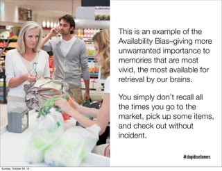 This is an example of the
Availability Bias–giving more
unwarranted importance to
memories that are most
vivid, the most available for
retrieval by our brains.
You simply don’t recall all
the times you go to the
market, pick up some items,
and check out without
incident.
#stupidcustomers
Sunday, October 20, 13

 