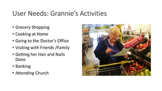 User Needs: Grannie’s Activities
• Grocery Shopping
• Cooking at Home
• Going to the Doctor’s Office
• Visiting with Friends /Family
• Getting her Hair and Nails
Done
• Banking
• Attending Church
 