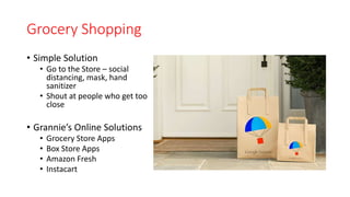 Grocery Shopping
• Simple Solution
• Go to the Store – social
distancing, mask, hand
sanitizer
• Shout at people who get too
close
• Grannie’s Online Solutions
• Grocery Store Apps
• Box Store Apps
• Amazon Fresh
• Instacart
 
