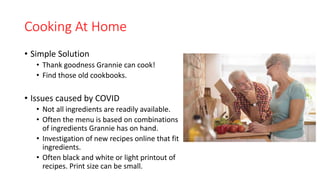 Cooking At Home
• Simple Solution
• Thank goodness Grannie can cook!
• Find those old cookbooks.
• Issues caused by COVID
• Not all ingredients are readily available.
• Often the menu is based on combinations
of ingredients Grannie has on hand.
• Investigation of new recipes online that fit
ingredients.
• Often black and white or light printout of
recipes. Print size can be small.
 