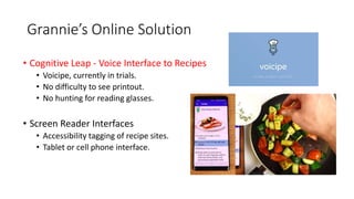 Grannie’s Online Solution
• Cognitive Leap - Voice Interface to Recipes
• Voicipe, currently in trials.
• No difficulty to see printout.
• No hunting for reading glasses.
• Screen Reader Interfaces
• Accessibility tagging of recipe sites.
• Tablet or cell phone interface.
 
