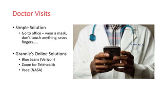 Doctor Visits
• Simple Solution
• Go to office – wear a mask,
don’t touch anything, cross
fingers…..
• Grannie’s Online Solutions
• Blue Jeans (Verizon)
• Zoom for Telehealth
• Vsee (NASA)
 