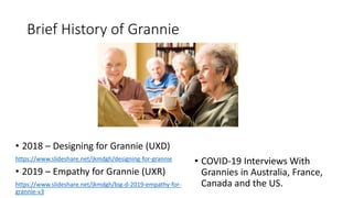 Brief History of Grannie
• 2018 – Designing for Grannie (UXD)
https://www.slideshare.net/jkmdgh/designing-for-grannie
• 2019 – Empathy for Grannie (UXR)
https://www.slideshare.net/jkmdgh/big-d-2019-empathy-for-
grannie-v3
• COVID-19 Interviews With
Grannies in Australia, France,
Canada and the US.
 