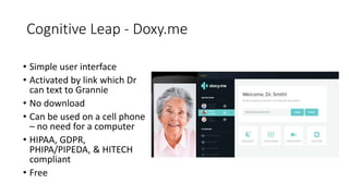 Cognitive Leap - Doxy.me
• Simple user interface
• Activated by link which Dr
can text to Grannie
• No download
• Can be used on a cell phone
– no need for a computer
• HIPAA, GDPR,
PHIPA/PIPEDA, & HITECH
compliant
• Free
 