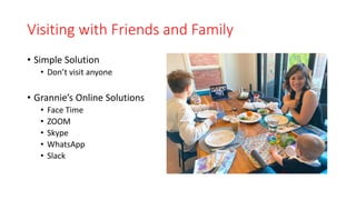Visiting with Friends and Family
• Simple Solution
• Don’t visit anyone
• Grannie’s Online Solutions
• Face Time
• ZOOM
• Skype
• WhatsApp
• Slack
 