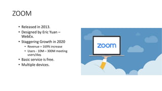 ZOOM
• Released in 2013.
• Designed by Eric Yuan –
WebEx.
• Staggering Growth in 2020
• Revenue = 169% increase
• Users - 10M – 300M meeting
users/day.
• Basic service is free.
• Multiple devices.
 