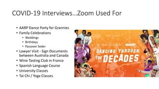 COVID-19 Interviews…Zoom Used For
• AARP Dance Party for Grannies
• Family Celebrations
• Weddings
• Birthdays
• Passover Seder
• Lawyer Visit - Sign Documents
between Australia and Canada
• Wine Tasting Club in France
• Spanish Language Course
• University Classes
• Tai Chi / Yoga Classes
 
