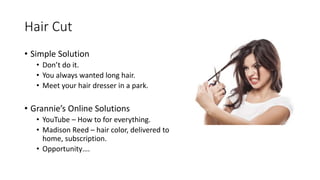 Hair Cut
• Simple Solution
• Don’t do it.
• You always wanted long hair.
• Meet your hair dresser in a park.
• Grannie’s Online Solutions
• YouTube – How to for everything.
• Madison Reed – hair color, delivered to
home, subscription.
• Opportunity….
 
