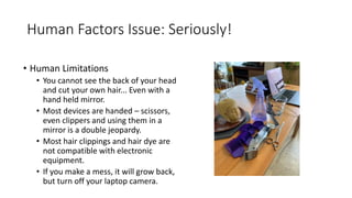 Human Factors Issue: Seriously!
• Human Limitations
• You cannot see the back of your head
and cut your own hair... Even with a
hand held mirror.
• Most devices are handed – scissors,
even clippers and using them in a
mirror is a double jeopardy.
• Most hair clippings and hair dye are
not compatible with electronic
equipment.
• If you make a mess, it will grow back,
but turn off your laptop camera.
 