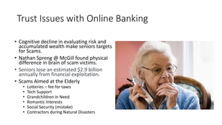 Trust Issues with Online Banking
• Cognitive decline in evaluating risk and
accumulated wealth make seniors targets
for Scams.
• Nathan Spreng @ McGill found physical
difference in brain of scam victims.
• Seniors lose an estimated $2.9 billion
annually from financial exploitation.
• Scams Aimed at the Elderly
• Lotteries – fee for taxes
• Tech Support
• Grandchildren in Need
• Romantic Interests
• Social Security (mistake)
• Contractors during Natural Disasters
 