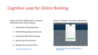 Cognitive Leap for Online Banking
https://www.readysetbank.org/ https://capitalone.invisionapp.com/share/WC9RCO
BJX8T#/screens
Invision “simulator” that allows safe practice
1. The Benefits of Banking Online
2. Online Banking Safety and Security
3. Get Started With Online Banking
4. Stay On Top of Your Money
5. Manage Your Account Online
Ready, set, Bank! Website with 5 courses to
help seniors learn online banking.
 