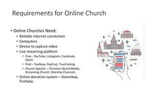 Requirements for Online Church
• Online Churches Need:
• Reliable internet connection
• Computers
• Device to capture video
• Live streaming platform
• Free - YouTube, Instagram, Facebook,
Zoom
• Paid – YouNow, DayCast, TrueCasting.
• Church Specific – Christian World Media,
Streaming Church, Worship Channels.
• Online donation system – Donorbox,
Pushpay.
 
