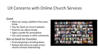 UX Concerns with Online Church Services
Good:
• Most are using a platform that users
know.
• Tips for Zoom on church website.
• Grannie can adjust locally
• Light a candle for atmosphere
• Can reach people in other continents.
Not so Good For Churches
• Financial giving is trending down.
• Pastors feel stress to make online
church services entertaining.
 