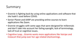 Summary
• Grannie is fighting back by using online applications and software that
she hadn’t used before COVID.
• Senior Planet and AARP are providing online courses to learn
applications like Zoom.
• Grannie struggles with some apps that were designed for millennials
and don’t take into account her failing eyesight, lack of terminology,
lack of trust or cognitive issues.
• Cognitive Leap….Grannie wants more applications like Voicipe and
Instacart that jump over her age related shortcomings.
 