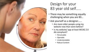 Design for your
83 year old self…..
• There may be something equally
challenging when you are 83…
• Ask yourself as a designer……
• Are more older people using my
website now than were before?
• Is my website/ app at least WCAG 2.0
AA compliant?
• Perceivable
• Operable
• Understandable
• Robust Content
 
