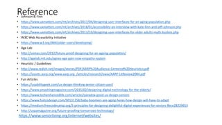 Reference• Johnson & Finn
• https://www.uxmatters.com/mt/archives/2017/04/designing-user-interfaces-for-an-aging-population.php
• https://www.uxmatters.com/mt/archives/2018/01/accessibility-an-interview-with-kate-finn-and-jeff-johnson.php
• https://www.uxmatters.com/mt/archives/2013/10/designing-user-interfaces-for-older-adults-myth-busters.php
• W3C Web Accessibility Initiative
• https://www.w3.org/WAI/older-users/developing/
• Age Lab
• http://uxmas.com/2012/future-proof-designing-for-an-ageing-population/
• http://agelab.mit.edu/agnes-age-gain-now-empathy-system
• Heuristic / Guidelines
• http://www.redish.net/images/stories/PDF/AARP%20Audience-Centered%20Heuristics.pdf
• https://assets.aarp.org/www.aarp.org_/articles/research/oww/AARP-LitReview2004.pdf
• Fun Articles
• https://usabilitygeek.com/ux-design-thinking-senior-citizen-user/
• https://www.smashingmagazine.com/2015/02/designing-digital-technology-for-the-elderly/
• https://www.techenhancedlife.com/articles/paradox-good-ux-design-seniors
• https://www.fastcodesign.com/90131258/baby-boomers-are-aging-heres-how-design-will-have-to-adapt
• https://medium.freecodecamp.org/5-principles-for-designing-delightful-digital-experiences-for-seniors-8ece28229653
• http://uxpamagazine.org/future-proofing-tomorrows-technology/
https://www.seniorliving.org/internet/websites/
 