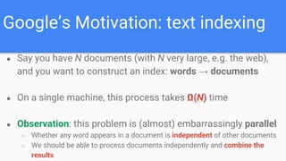 Google’s Motivation: text indexing
● Say you have N documents (with N very large, e.g. the web),
and you want to construct an index: words → documents
● On a single machine, this process takes Ω(N) time
● Observation: this problem is (almost) embarrassingly parallel
○ Whether any word appears in a document is independent of other documents
○ We should be able to process documents independently and combine the
results
 