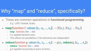 Why “map” and “reduce”, specifically?
● These are common operations in functional programming
○ E.g.: LISP, Haskell, Scala…
● map(function f, values [x1, x2, …, xn]) → [f(x1), f(x2), … f(xn)]
○ map : function, list → list
○ f is applied element-wise
○ This allows for parallelism, if list elements are independent
● reduce(function g, values [x1, x2, …, xn]) → g(x1, reduce(g, [x2, …, xn]))
○ reduce : function, list → item
○ g is applied recursively to pairs of items
 