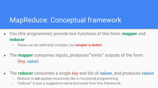 ● You (the programmer) provide two functions of this form: mapper and
reducer
○ These can be arbitrarily complex, but simpler is better!
● The mapper consumes inputs, produces/”emits” outputs of the form:
(key, value)
● The reducer consumes a single key and list of values, and produces values
○ Reducer is not applied recursively like in functional programming
○ “reducer” is just a suggestive name borrowed from this framework
MapReduce: Conceptual framework
 