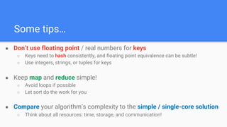 Some tips…
● Don’t use floating point / real numbers for keys
○ Keys need to hash consistently, and floating point equivalence can be subtle!
○ Use integers, strings, or tuples for keys
● Keep map and reduce simple!
○ Avoid loops if possible
○ Let sort do the work for you
● Compare your algorithm’s complexity to the simple / single-core solution
○ Think about all resources: time, storage, and communication!
 