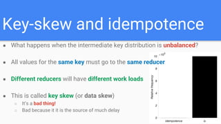 Key-skew and idempotence
● What happens when the intermediate key distribution is unbalanced?
● All values for the same key must go to the same reducer
● Different reducers will have different work loads
● This is called key skew (or data skew)
○ It’s a bad thing!
○ Bad because it it is the source of much delay
 