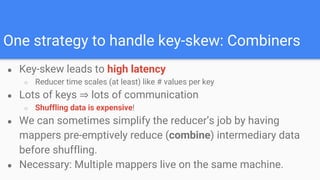 One strategy to handle key-skew: Combiners
● Key-skew leads to high latency
○ Reducer time scales (at least) like # values per key
● Lots of keys ⇒ lots of communication
○ Shuffling data is expensive!
● We can sometimes simplify the reducer’s job by having
mappers pre-emptively reduce (combine) intermediary data
before shuffling.
● Necessary: Multiple mappers live on the same machine.
 