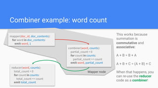 Combiner example: word count
mapper(doc_id, doc_contents):
for word in doc_contents:
emit word, 1
reducer(word, counts):
total_count = 0
for count in counts:
total_count += count
emit total_count
combiner(word, counts):
partial_count = 0
for count in counts:
partial_count += count
emit word, partial_count
This works because
summation is
commutative and
associative:
A + B = B + A
A + B + C = (A + B) + C
When that happens, you
can re-use the reducer
code as a combiner!
Mapper node
 