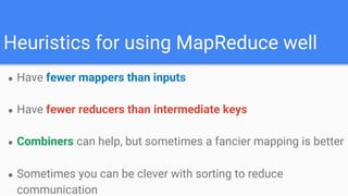 Heuristics for using MapReduce well
● Have fewer mappers than inputs
● Have fewer reducers than intermediate keys
● Combiners can help, but sometimes a fancier mapping is better
● Sometimes you can be clever with sorting to reduce
communication
 