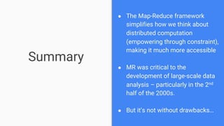 Summary
● The Map-Reduce framework
simplifies how we think about
distributed computation
(empowering through constraint),
making it much more accessible
● MR was critical to the
development of large-scale data
analysis – particularly in the 2nd
half of the 2000s.
● But it’s not without drawbacks…
 