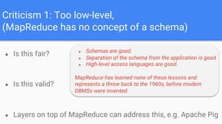 Criticism 1: Too low-level,
(MapReduce has no concept of a schema)
● Is this fair?
● Is this valid?
● Layers on top of MapReduce can address this, e.g. Apache Pig
● Schemas are good.
● Separation of the schema from the application is good
● High-level access languages are good.
MapReduce has learned none of these lessons and
represents a throw back to the 1960s, before modern
DBMSs were invented.
 