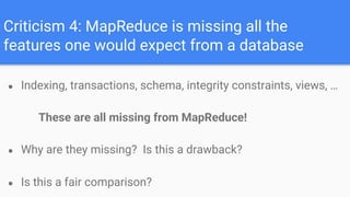 Criticism 4: MapReduce is missing all the
features one would expect from a database
● Indexing, transactions, schema, integrity constraints, views, …
These are all missing from MapReduce!
● Why are they missing? Is this a drawback?
● Is this a fair comparison?
 