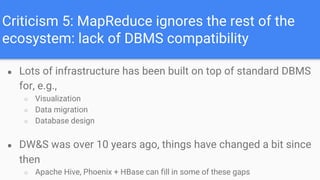 Criticism 5: MapReduce ignores the rest of the
ecosystem: lack of DBMS compatibility
● Lots of infrastructure has been built on top of standard DBMS
for, e.g.,
○ Visualization
○ Data migration
○ Database design
● DW&S was over 10 years ago, things have changed a bit since
then
○ Apache Hive, Phoenix + HBase can fill in some of these gaps
 