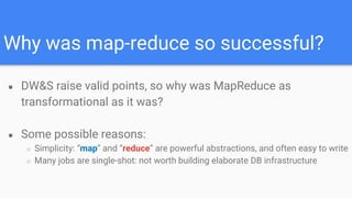 Why was map-reduce so successful?
● DW&S raise valid points, so why was MapReduce as
transformational as it was?
● Some possible reasons:
○ Simplicity: “map” and “reduce” are powerful abstractions, and often easy to write
○ Many jobs are single-shot: not worth building elaborate DB infrastructure
 