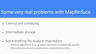 Some very real problems with MapReduce
● Latency and scheduling
● Intermediate storage
● Not everything fits nicely in map-reduce
○ Iterative algorithms (e.g., gradient descent) are especially painful
○ Interactive processes (visualization, exploration) are too
 