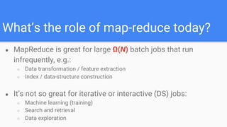 What’s the role of map-reduce today?
● MapReduce is great for large Ω(N) batch jobs that run
infrequently, e.g.:
○ Data transformation / feature extraction
○ Index / data-structure construction
● It’s not so great for iterative or interactive (DS) jobs:
○ Machine learning (training)
○ Search and retrieval
○ Data exploration
 