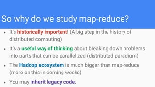 So why do we study map-reduce?
● It’s historically important! (A big step in the history of
distributed computing)
● It’s a useful way of thinking about breaking down problems
into parts that can be parallelized (distributed paradigm)
● The Hadoop ecosystem is much bigger than map-reduce
(more on this in coming weeks)
● You may inherit legacy code.
 