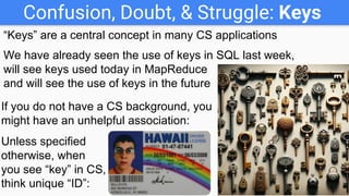 Confusion, Doubt, & Struggle: Keys
“Keys” are a central concept in many CS applications
We have already seen the use of keys in SQL last week,
will see keys used today in MapReduce
and will see the use of keys in the future
If you do not have a CS background, you
might have an unhelpful association:
Unless specified
otherwise, when
you see “key” in CS,
think unique “ID”:
 