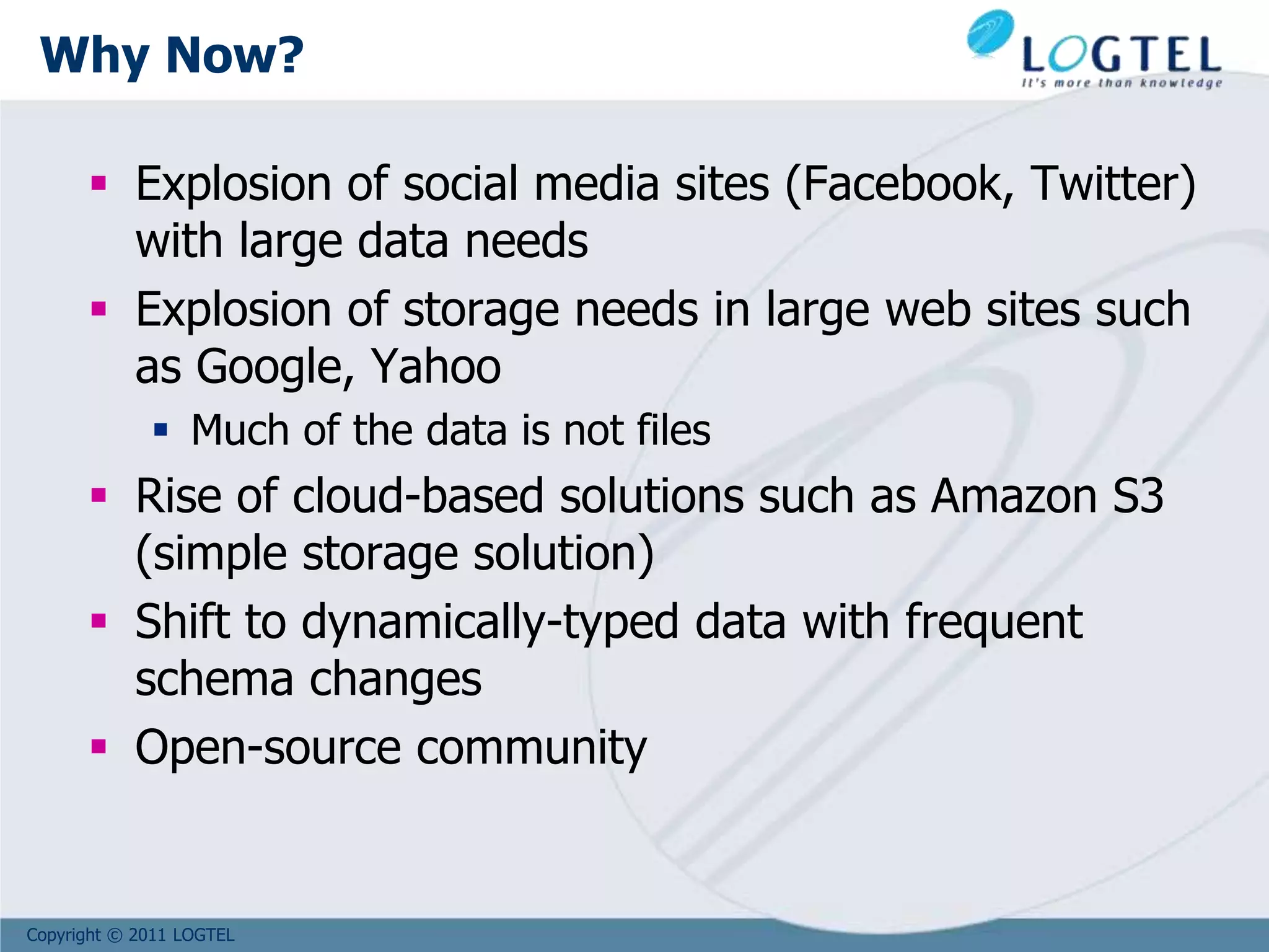 Copyright © 2011 LOGTEL
Why Now?
 Explosion of social media sites (Facebook, Twitter)
with large data needs
 Explosion of storage needs in large web sites such
as Google, Yahoo
 Much of the data is not files
 Rise of cloud-based solutions such as Amazon S3
(simple storage solution)
 Shift to dynamically-typed data with frequent
schema changes
 Open-source community
 