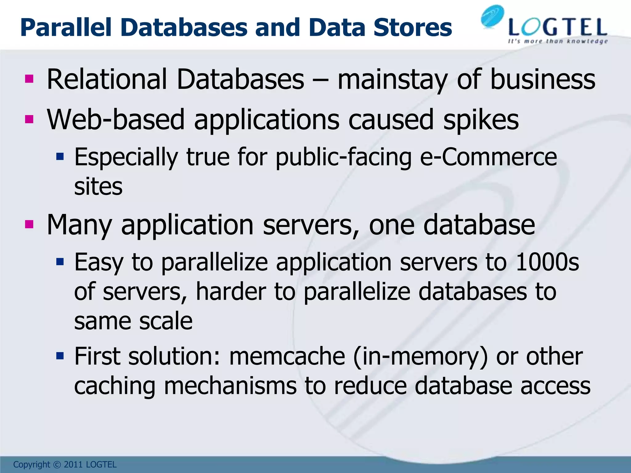 Copyright © 2011 LOGTEL
Parallel Databases and Data Stores
 Relational Databases – mainstay of business
 Web-based applications caused spikes
 Especially true for public-facing e-Commerce
sites
 Many application servers, one database
 Easy to parallelize application servers to 1000s
of servers, harder to parallelize databases to
same scale
 First solution: memcache (in-memory) or other
caching mechanisms to reduce database access
 